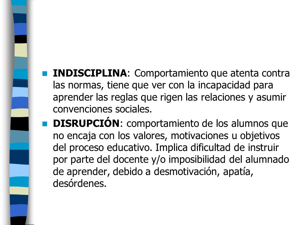 INDISCIPLINA: Comportamiento que atenta contra las normas, tiene que ver con la incapacidad para aprender las reglas que rigen las relaciones y asumir convenciones sociales.
