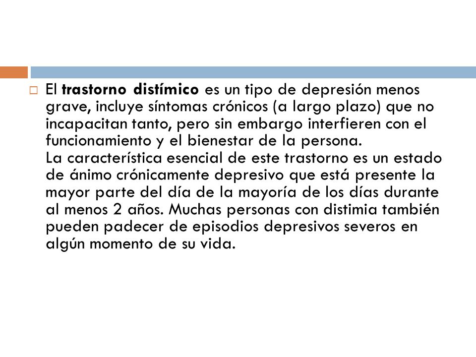 El trastorno distímico es un tipo de depresión menos grave, incluye síntomas crónicos (a largo plazo) que no incapacitan tanto, pero sin embargo interfieren con el funcionamiento y el bienestar de la persona.