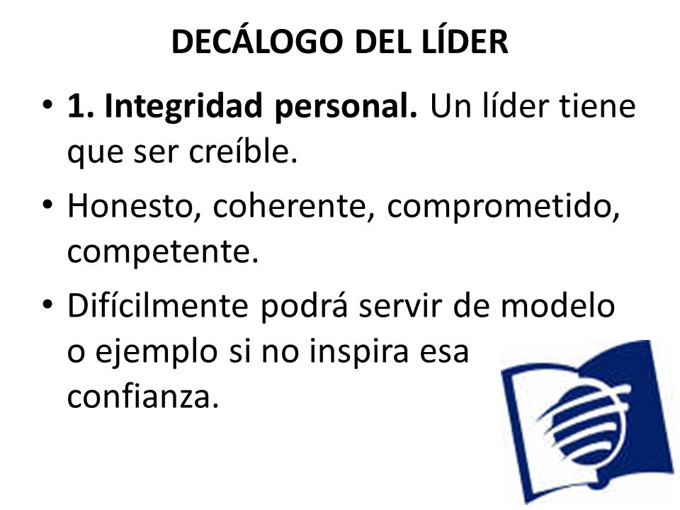 DECÁLOGO DEL LÍDER 1. Integridad personal. Un líder tiene que ser creíble. Honesto, coherente, comprometido, competente.