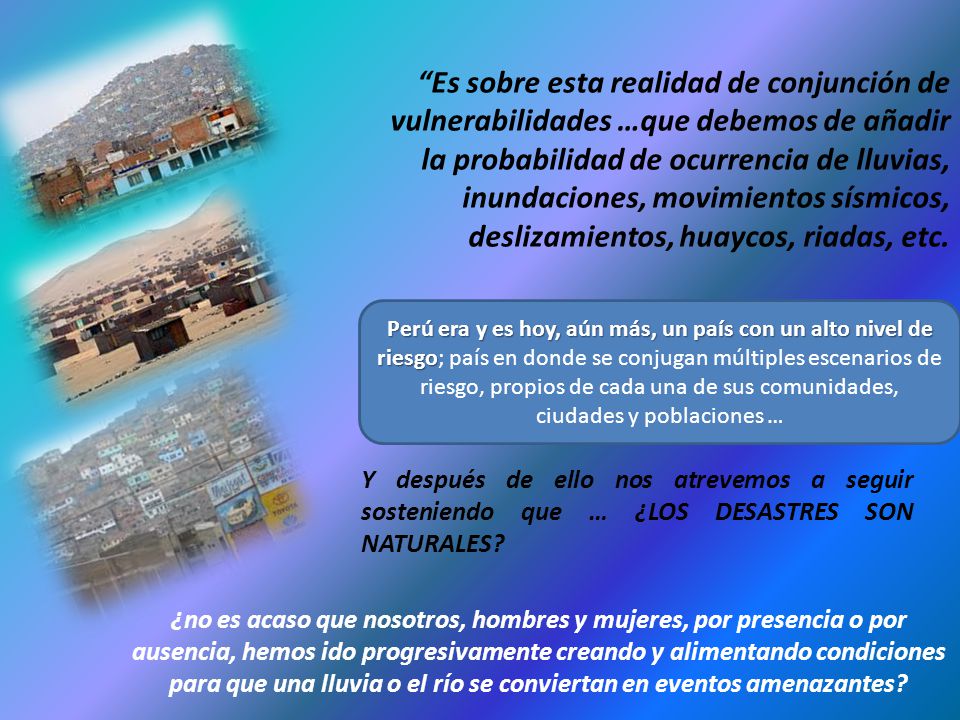Es sobre esta realidad de conjunción de vulnerabilidades …que debemos de añadir la probabilidad de ocurrencia de lluvias, inundaciones, movimientos sísmicos, deslizamientos, huaycos, riadas, etc.