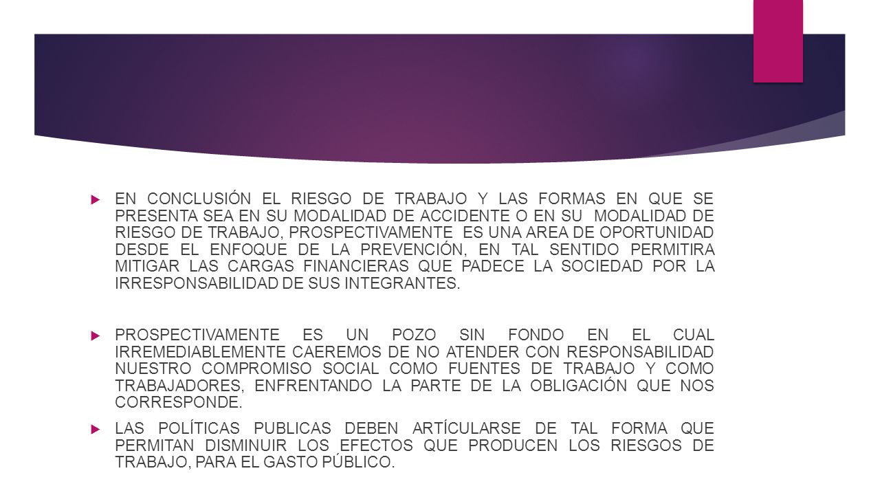 EN CONCLUSIÓN EL RIESGO DE TRABAJO Y LAS FORMAS EN QUE SE PRESENTA SEA EN SU MODALIDAD DE ACCIDENTE O EN SU MODALIDAD DE RIESGO DE TRABAJO, PROSPECTIVAMENTE ES UNA AREA DE OPORTUNIDAD DESDE EL ENFOQUE DE LA PREVENCIÓN, EN TAL SENTIDO PERMITIRA MITIGAR LAS CARGAS FINANCIERAS QUE PADECE LA SOCIEDAD POR LA IRRESPONSABILIDAD DE SUS INTEGRANTES.