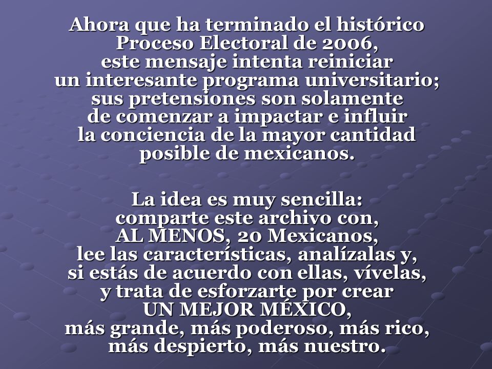 Ahora que ha terminado el histórico Proceso Electoral de 2006, este mensaje intenta reiniciar un interesante programa universitario; sus pretensiones son solamente de comenzar a impactar e influir la conciencia de la mayor cantidad posible de mexicanos.