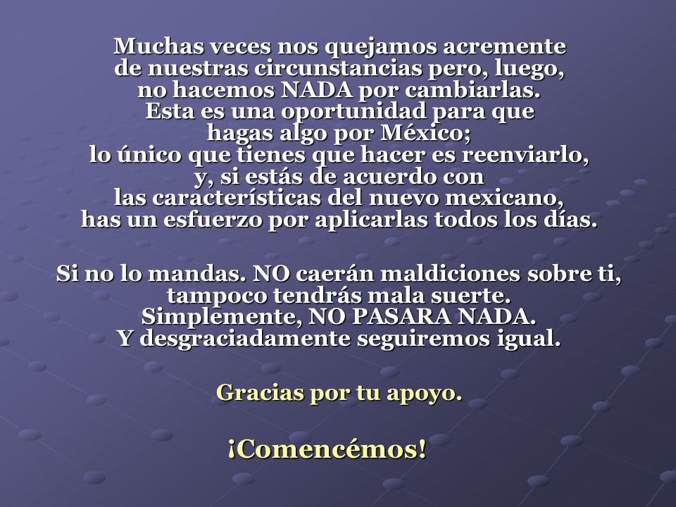 Muchas veces nos quejamos acremente de nuestras circunstancias pero, luego, no hacemos NADA por cambiarlas. Esta es una oportunidad para que hagas algo por México; lo único que tienes que hacer es reenviarlo, y, si estás de acuerdo con las características del nuevo mexicano, has un esfuerzo por aplicarlas todos los días.