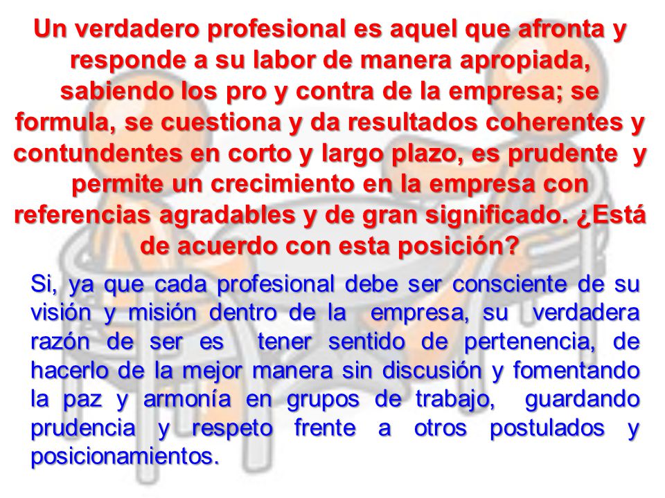 Un verdadero profesional es aquel que afronta y responde a su labor de manera apropiada, sabiendo los pro y contra de la empresa; se formula, se cuestiona y da resultados coherentes y contundentes en corto y largo plazo, es prudente y permite un crecimiento en la empresa con referencias agradables y de gran significado. ¿Está de acuerdo con esta posición