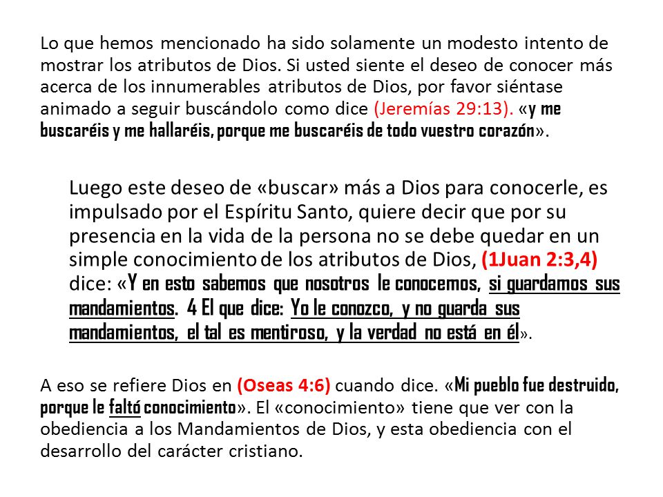 Lo que hemos mencionado ha sido solamente un modesto intento de mostrar los atributos de Dios. Si usted siente el deseo de conocer más acerca de los innumerables atributos de Dios, por favor siéntase animado a seguir buscándolo como dice (Jeremías 29:13). «y me buscaréis y me hallaréis, porque me buscaréis de todo vuestro corazón».