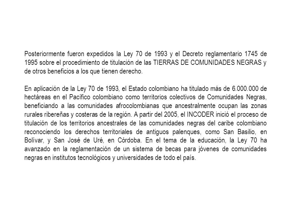 Posteriormente fueron expedidos la Ley 70 de 1993 y el Decreto reglamentario 1745 de 1995 sobre el procedimiento de titulación de las TIERRAS DE COMUNIDADES NEGRAS y de otros beneficios a los que tienen derecho.