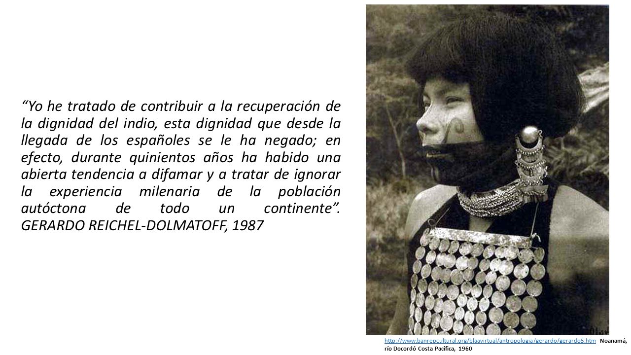 Yo he tratado de contribuir a la recuperación de la dignidad del indio, esta dignidad que desde la llegada de los españoles se le ha negado; en efecto, durante quinientos años ha habido una abierta tendencia a difamar y a tratar de ignorar la experiencia milenaria de la población autóctona de todo un continente . GERARDO REICHEL-DOLMATOFF, 1987