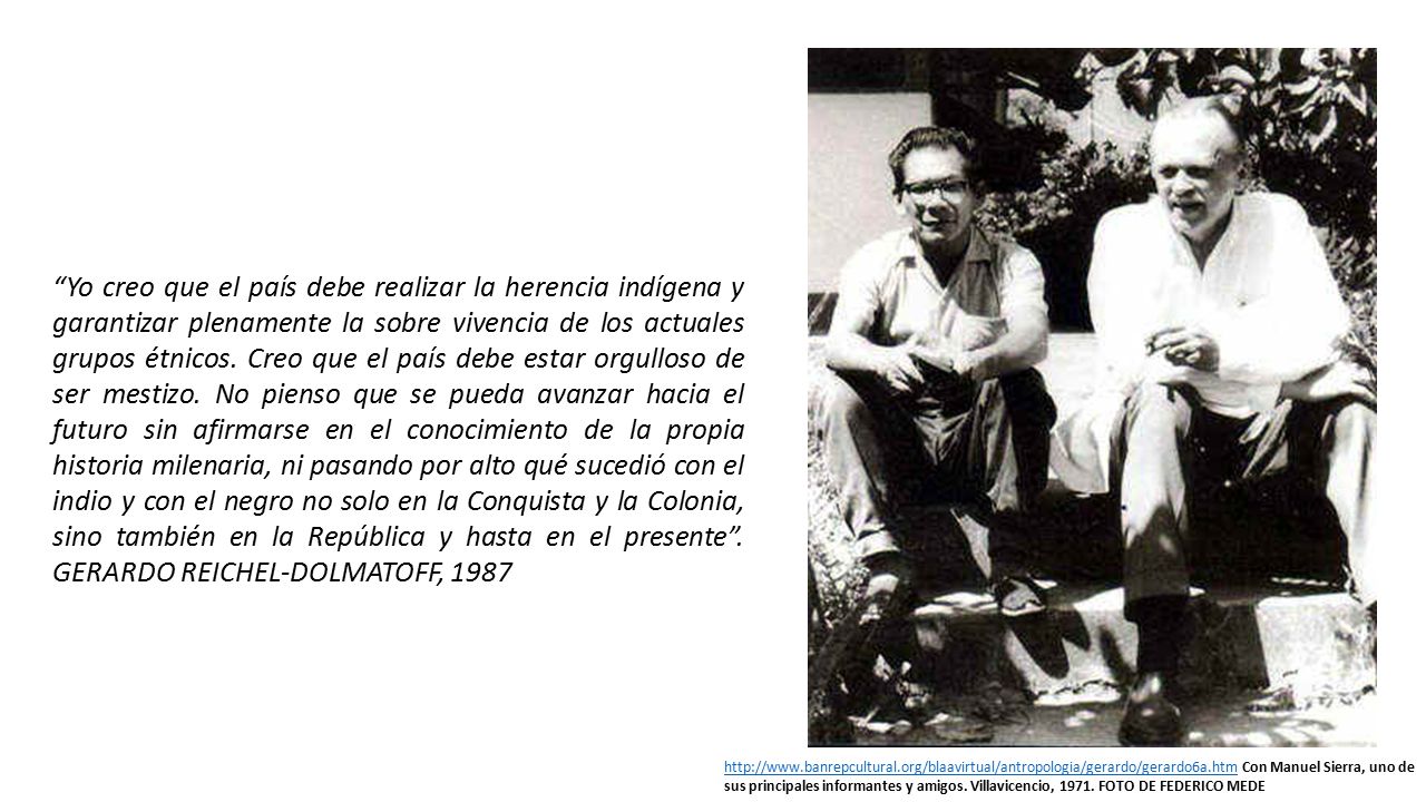Yo creo que el país debe realizar la herencia indígena y garantizar plenamente la sobre vivencia de los actuales grupos étnicos. Creo que el país debe estar orgulloso de ser mestizo. No pienso que se pueda avanzar hacia el futuro sin afirmarse en el conocimiento de la propia historia milenaria, ni pasando por alto qué sucedió con el indio y con el negro no solo en la Conquista y la Colonia, sino también en la República y hasta en el presente . GERARDO REICHEL-DOLMATOFF, 1987