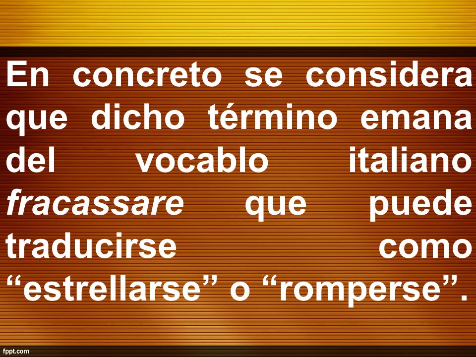 En concreto se considera que dicho término emana del vocablo italiano fracassare que puede traducirse como estrellarse o romperse .