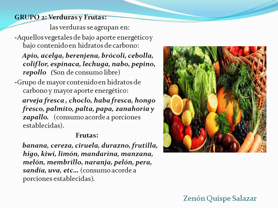 GRUPO 2: Verduras y Frutas: las verduras se agrupan en: -Aquellos vegetales de bajo aporte energético y bajo contenido en hidratos de carbono: Apio, acelga, berenjena, brócoli, cebolla, coliflor, espinaca, lechuga, nabo, pepino, repollo (Son de consumo libre) -Grupo de mayor contenido en hidratos de carbono y mayor aporte energético: arveja fresca , choclo, haba fresca, hongo fresco, palmito, palta, papa, zanahoria y zapallo. (consumo acorde a porciones establecidas). Frutas: banana, cereza, ciruela, durazno, frutilla, higo, kiwi, limón, mandarina, manzana, melón, membrillo, naranja, pelón, pera, sandía, uva, etc… (consumo acorde a porciones establecidas).