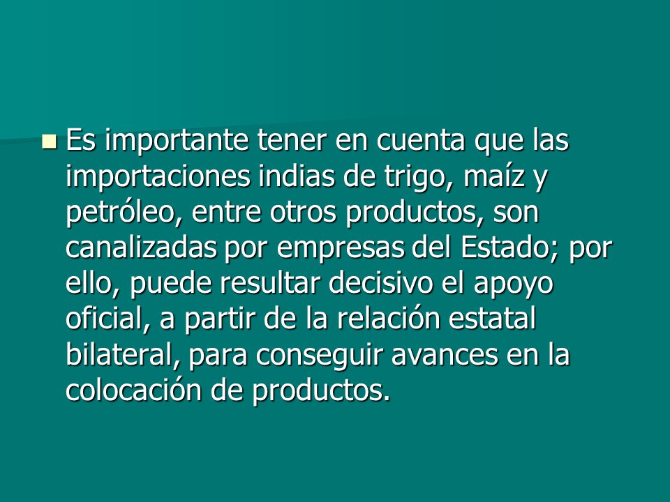 Es importante tener en cuenta que las importaciones indias de trigo, maíz y petróleo, entre otros productos, son canalizadas por empresas del Estado; por ello, puede resultar decisivo el apoyo oficial, a partir de la relación estatal bilateral, para conseguir avances en la colocación de productos.