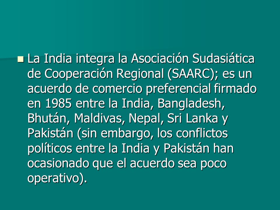 La India integra la Asociación Sudasiática de Cooperación Regional (SAARC); es un acuerdo de comercio preferencial firmado en 1985 entre la India, Bangladesh, Bhután, Maldivas, Nepal, Sri Lanka y Pakistán (sin embargo, los conflictos políticos entre la India y Pakistán han ocasionado que el acuerdo sea poco operativo).