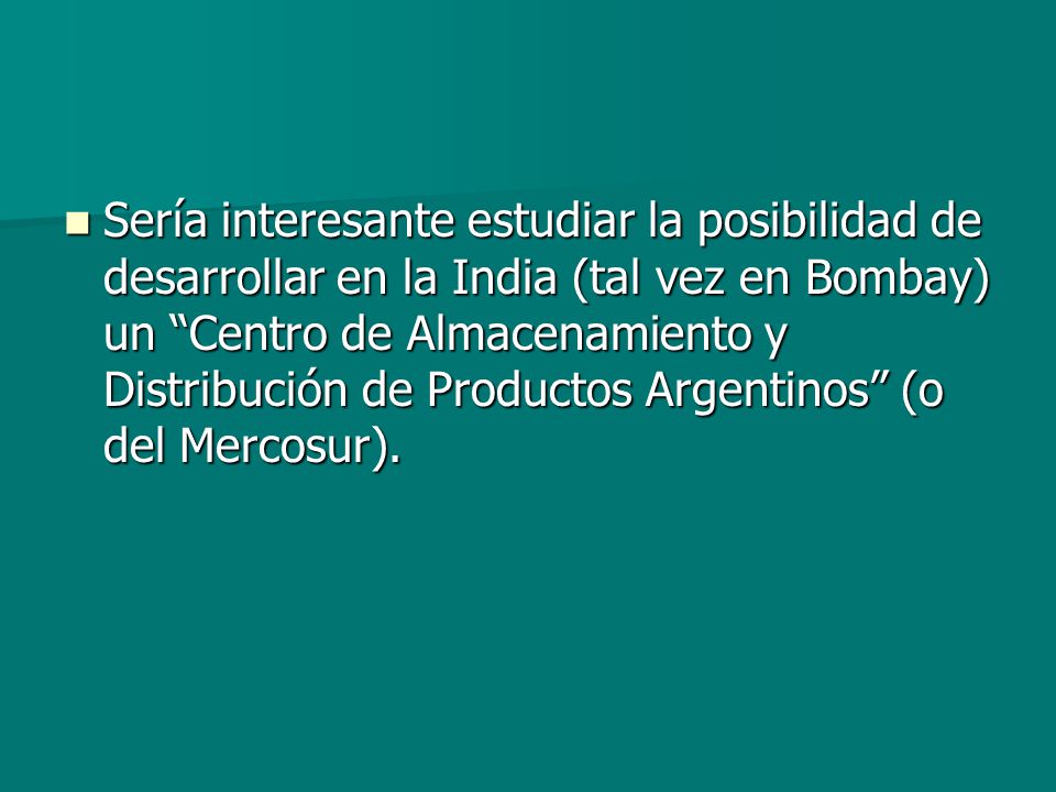 Sería interesante estudiar la posibilidad de desarrollar en la India (tal vez en Bombay) un Centro de Almacenamiento y Distribución de Productos Argentinos (o del Mercosur).