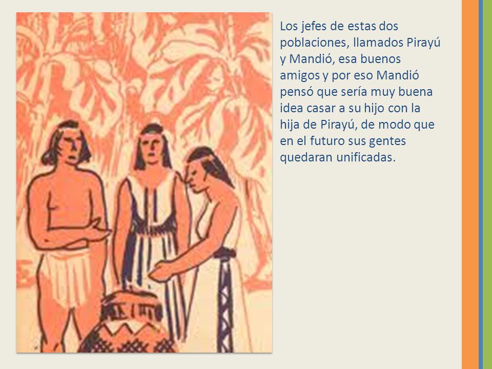 Los jefes de estas dos poblaciones, llamados Pirayú y Mandió, esa buenos amigos y por eso Mandió pensó que sería muy buena idea casar a su hijo con la hija de Pirayú, de modo que en el futuro sus gentes quedaran unificadas.