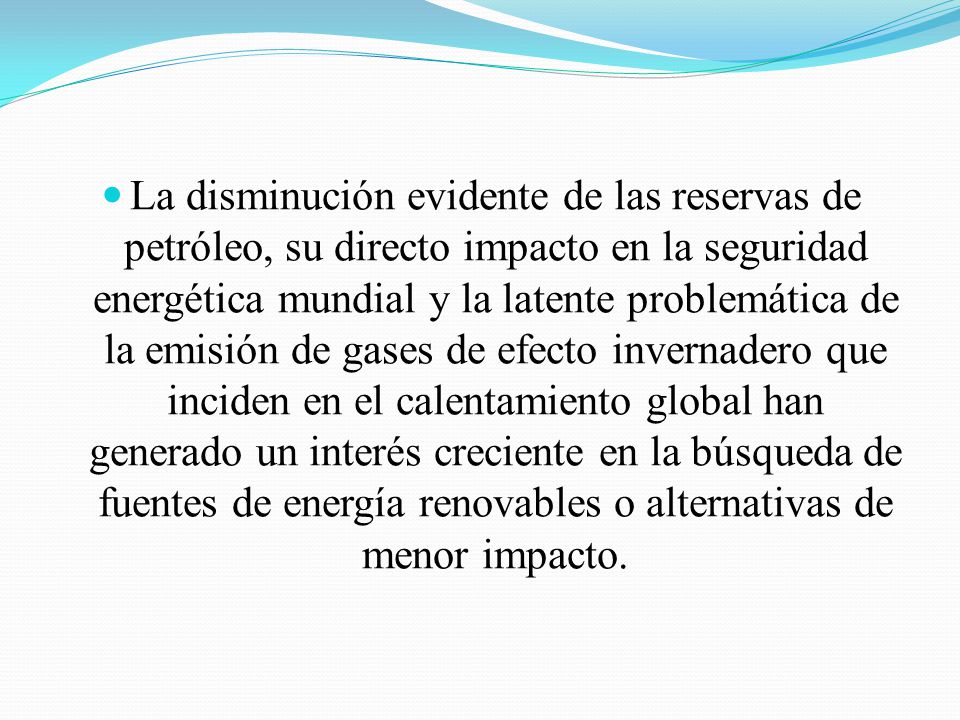 La disminución evidente de las reservas de petróleo, su directo impacto en la seguridad energética mundial y la latente problemática de la emisión de gases de efecto invernadero que inciden en el calentamiento global han generado un interés creciente en la búsqueda de fuentes de energía renovables o alternativas de menor impacto.