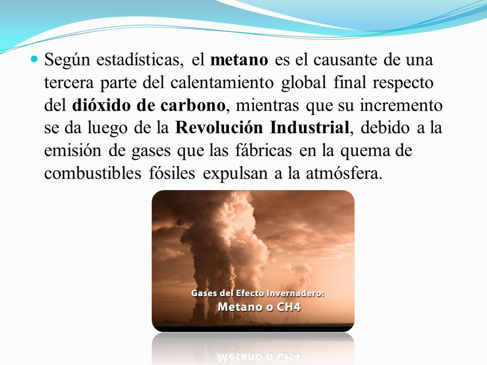 Según estadísticas, el metano es el causante de una tercera parte del calentamiento global final respecto del dióxido de carbono, mientras que su incremento se da luego de la Revolución Industrial, debido a la emisión de gases que las fábricas en la quema de combustibles fósiles expulsan a la atmósfera.