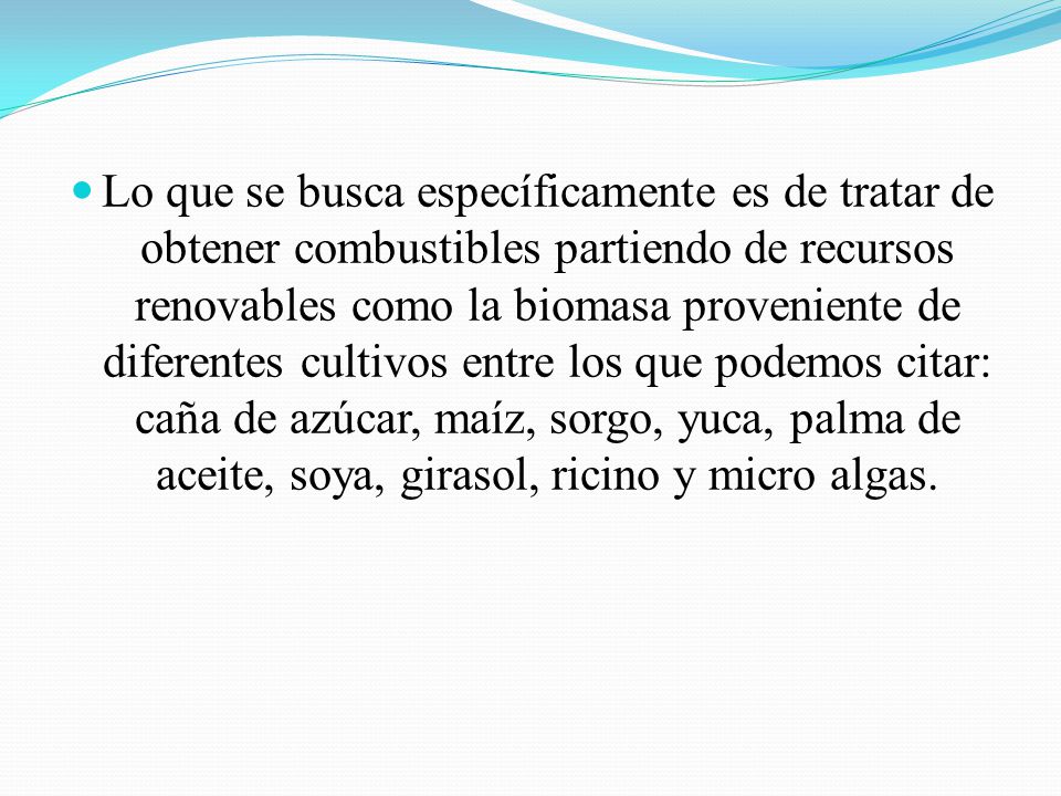Lo que se busca específicamente es de tratar de obtener combustibles partiendo de recursos renovables como la biomasa proveniente de diferentes cultivos entre los que podemos citar: caña de azúcar, maíz, sorgo, yuca, palma de aceite, soya, girasol, ricino y micro algas.