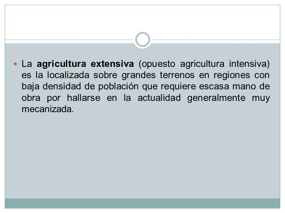 La agricultura extensiva (opuesto agricultura intensiva) es la localizada sobre grandes terrenos en regiones con baja densidad de población que requiere escasa mano de obra por hallarse en la actualidad generalmente muy mecanizada.