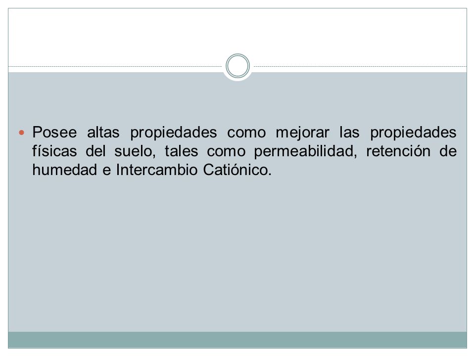 Posee altas propiedades como mejorar las propiedades físicas del suelo, tales como permeabilidad, retención de humedad e Intercambio Catiónico.