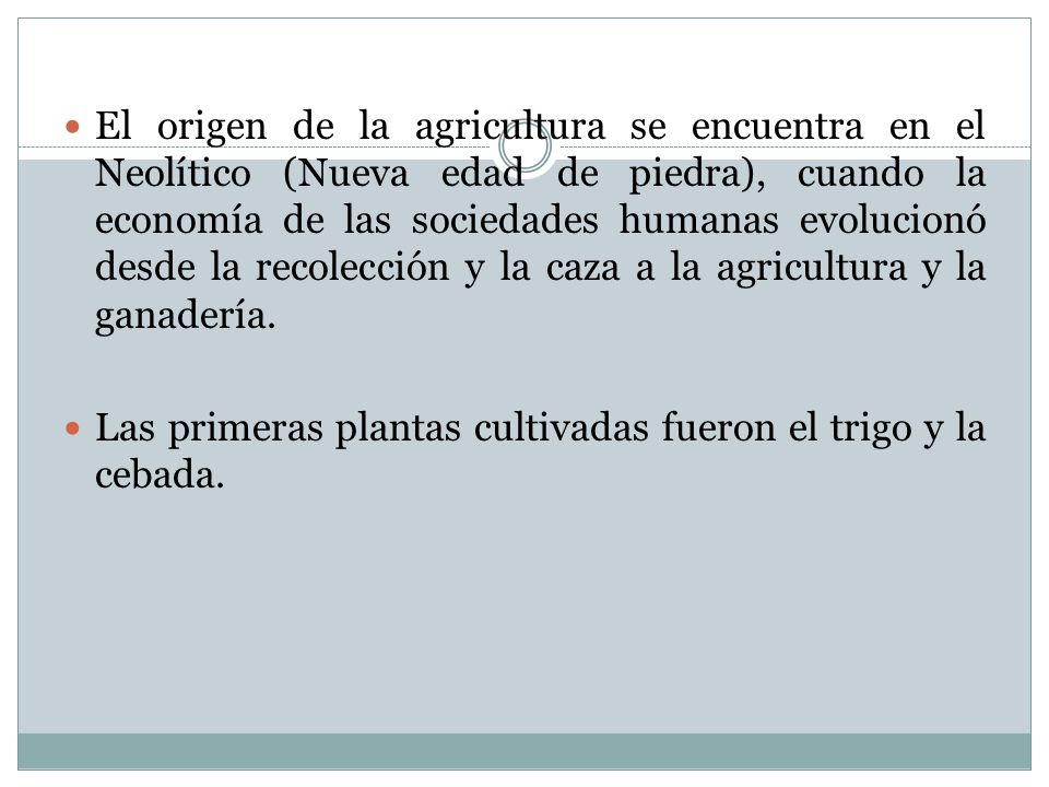 El origen de la agricultura se encuentra en el Neolítico (Nueva edad de piedra), cuando la economía de las sociedades humanas evolucionó desde la recolección y la caza a la agricultura y la ganadería.