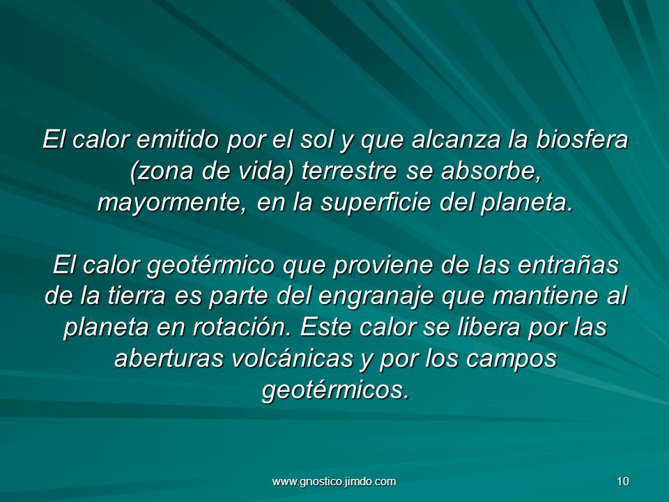 El calor emitido por el sol y que alcanza la biosfera (zona de vida) terrestre se absorbe, mayormente, en la superficie del planeta. El calor geotérmico que proviene de las entrañas de la tierra es parte del engranaje que mantiene al planeta en rotación. Este calor se libera por las aberturas volcánicas y por los campos geotérmicos.
