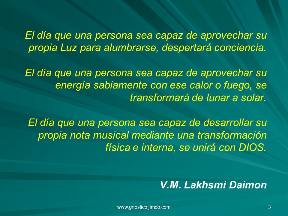 El día que una persona sea capaz de aprovechar su propia Luz para alumbrarse, despertará conciencia. El día que una persona sea capaz de aprovechar su energía sabiamente con ese calor o fuego, se transformará de lunar a solar. El día que una persona sea capaz de desarrollar su propia nota musical mediante una transformación física e interna, se unirá con DIOS. V.M. Lakhsmi Daimon