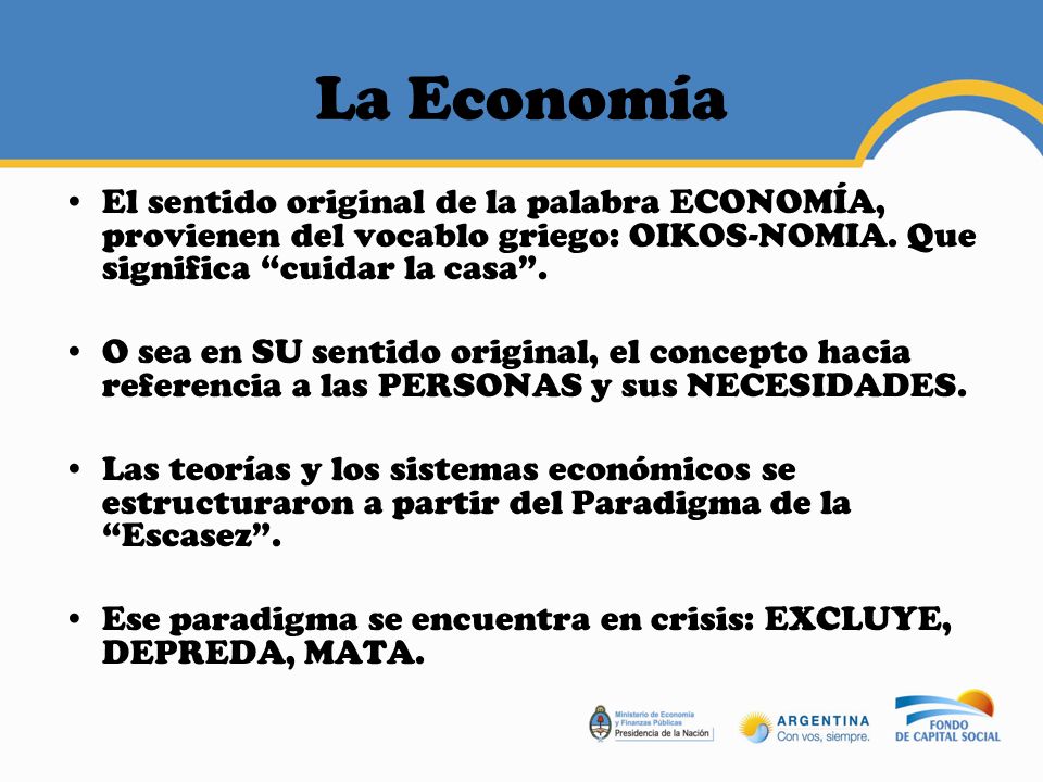 La Economía El sentido original de la palabra ECONOMÍA, provienen del vocablo griego: OIKOS-NOMIA. Que significa cuidar la casa .