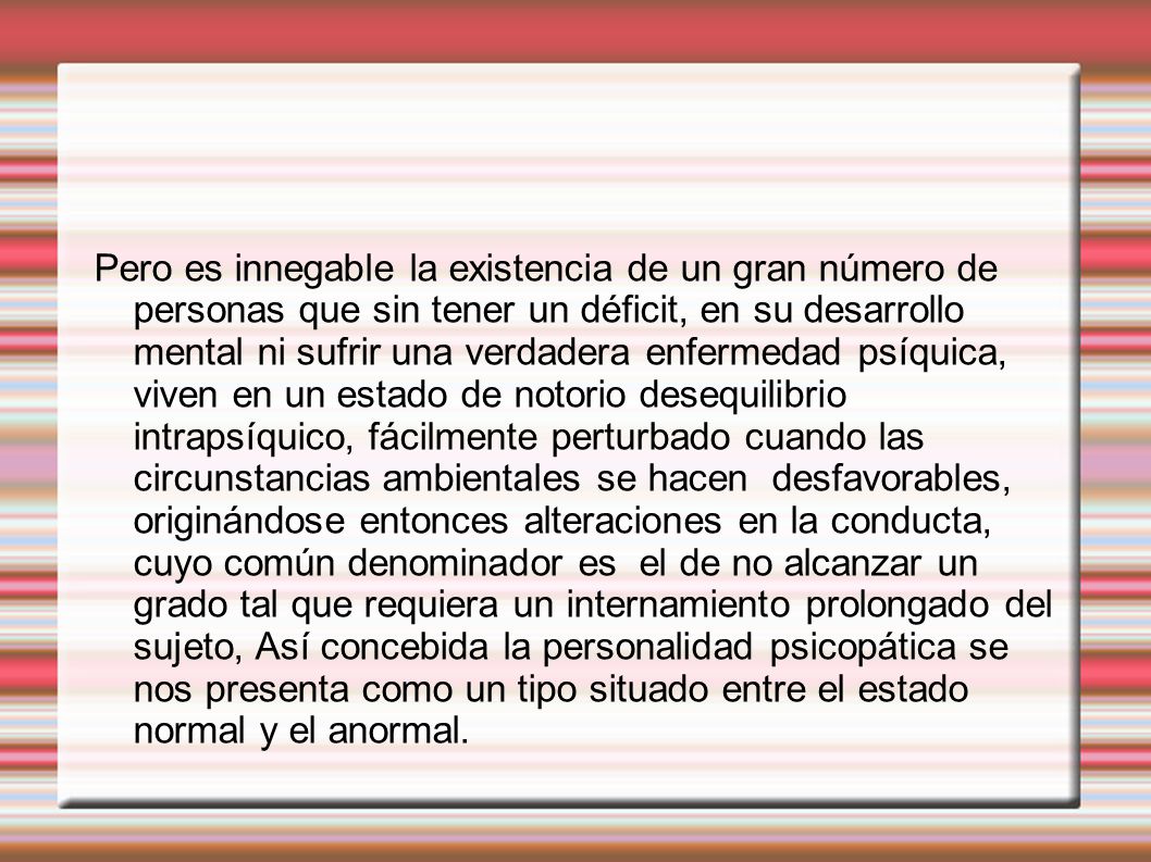 Pero es innegable la existencia de un gran número de personas que sin tener un déficit, en su desarrollo mental ni sufrir una verdadera enfermedad psíquica, viven en un estado de notorio desequilibrio intrapsíquico, fácilmente perturbado cuando las circunstancias ambientales se hacen desfavorables, originándose entonces alteraciones en la conducta, cuyo común denominador es el de no alcanzar un grado tal que requiera un internamiento prolongado del sujeto, Así concebida la personalidad psicopática se nos presenta como un tipo situado entre el estado normal y el anormal.