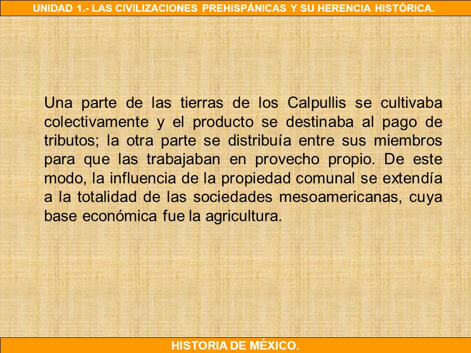 Una parte de las tierras de los Calpullis se cultivaba colectivamente y el producto se destinaba al pago de tributos; la otra parte se distribuía entre sus miembros para que las trabajaban en provecho propio.