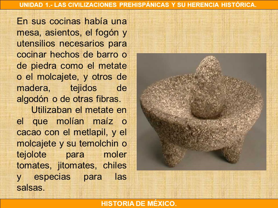 En sus cocinas había una mesa, asientos, el fogón y utensilios necesarios para cocinar hechos de barro o de piedra como el metate o el molcajete, y otros de madera, tejidos de algodón o de otras fibras.