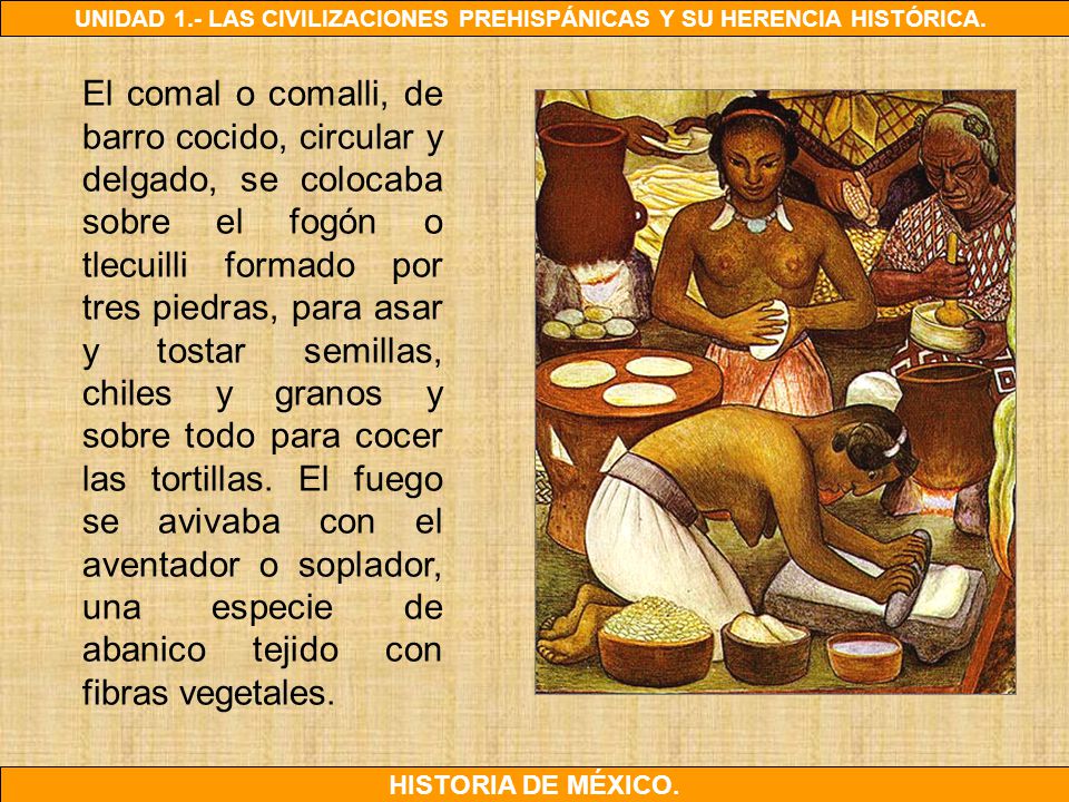 El comal o comalli, de barro cocido, circular y delgado, se colocaba sobre el fogón o tlecuilli formado por tres piedras, para asar y tostar semillas, chiles y granos y sobre todo para cocer las tortillas.