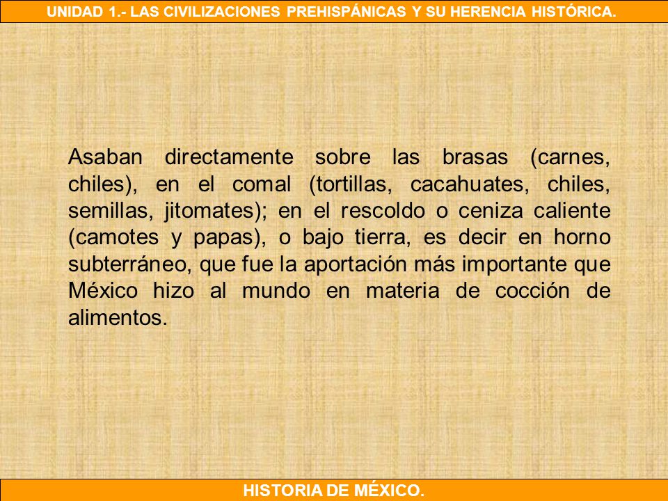 Asaban directamente sobre las brasas (carnes, chiles), en el comal (tortillas, cacahuates, chiles, semillas, jitomates); en el rescoldo o ceniza caliente (camotes y papas), o bajo tierra, es decir en horno subterráneo, que fue la aportación más importante que México hizo al mundo en materia de cocción de alimentos.