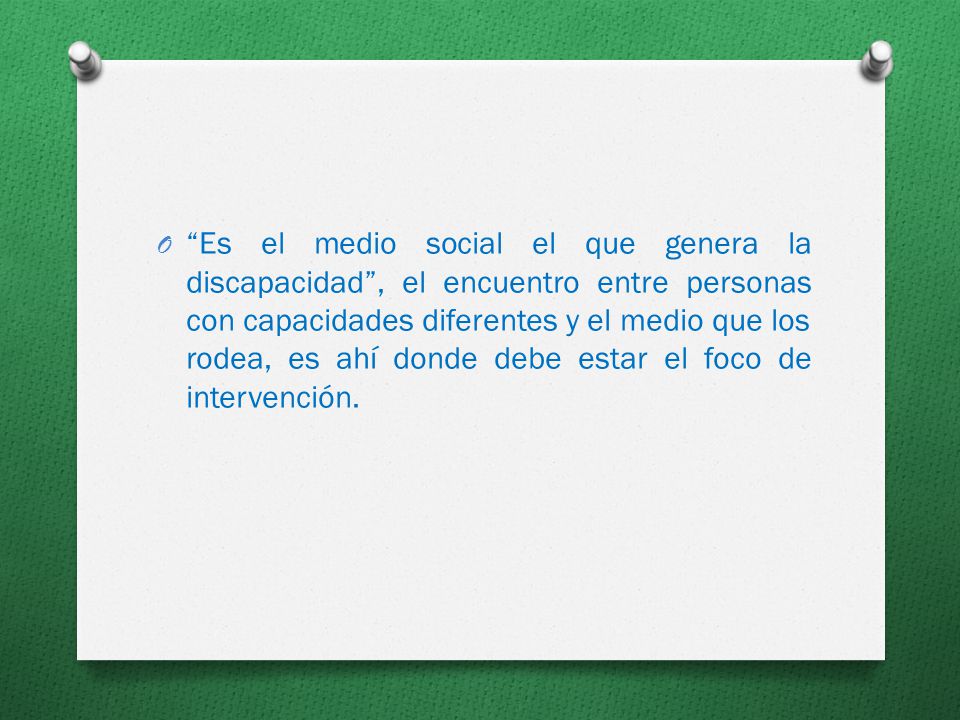 Es el medio social el que genera la discapacidad , el encuentro entre personas con capacidades diferentes y el medio que los rodea, es ahí donde debe estar el foco de intervención.