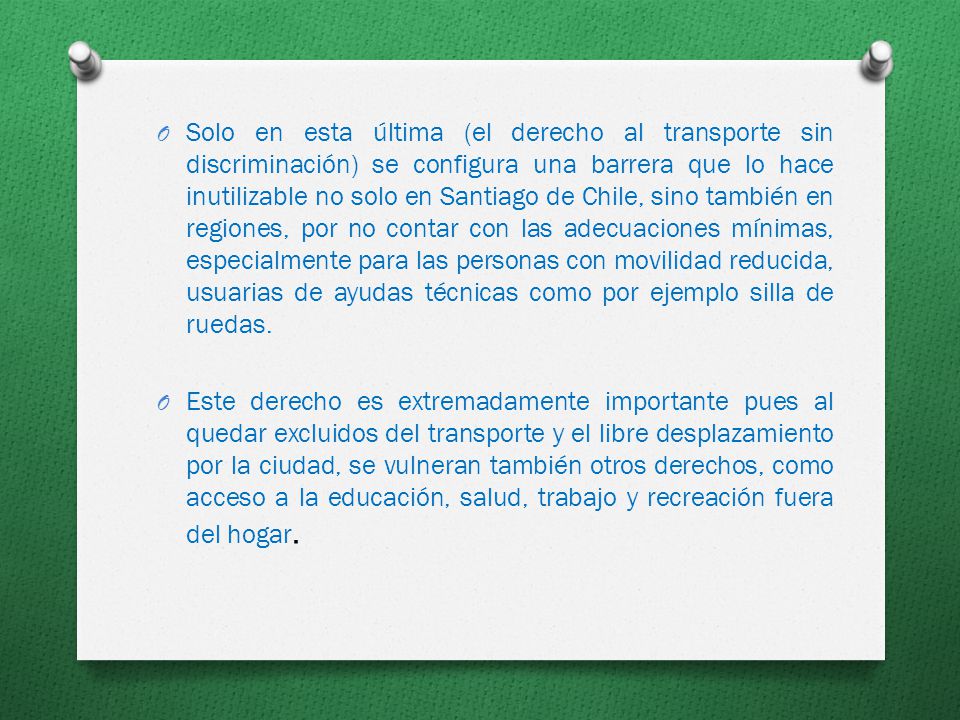 Solo en esta última (el derecho al transporte sin discriminación) se configura una barrera que lo hace inutilizable no solo en Santiago de Chile, sino también en regiones, por no contar con las adecuaciones mínimas, especialmente para las personas con movilidad reducida, usuarias de ayudas técnicas como por ejemplo silla de ruedas.