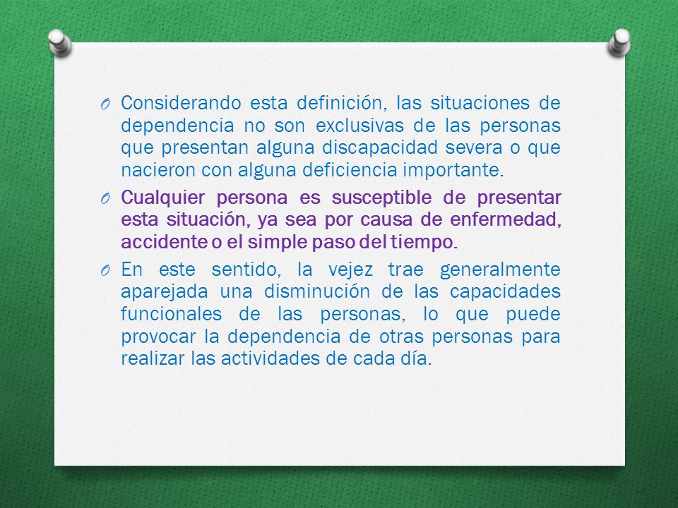 Considerando esta definición, las situaciones de dependencia no son exclusivas de las personas que presentan alguna discapacidad severa o que nacieron con alguna deficiencia importante.