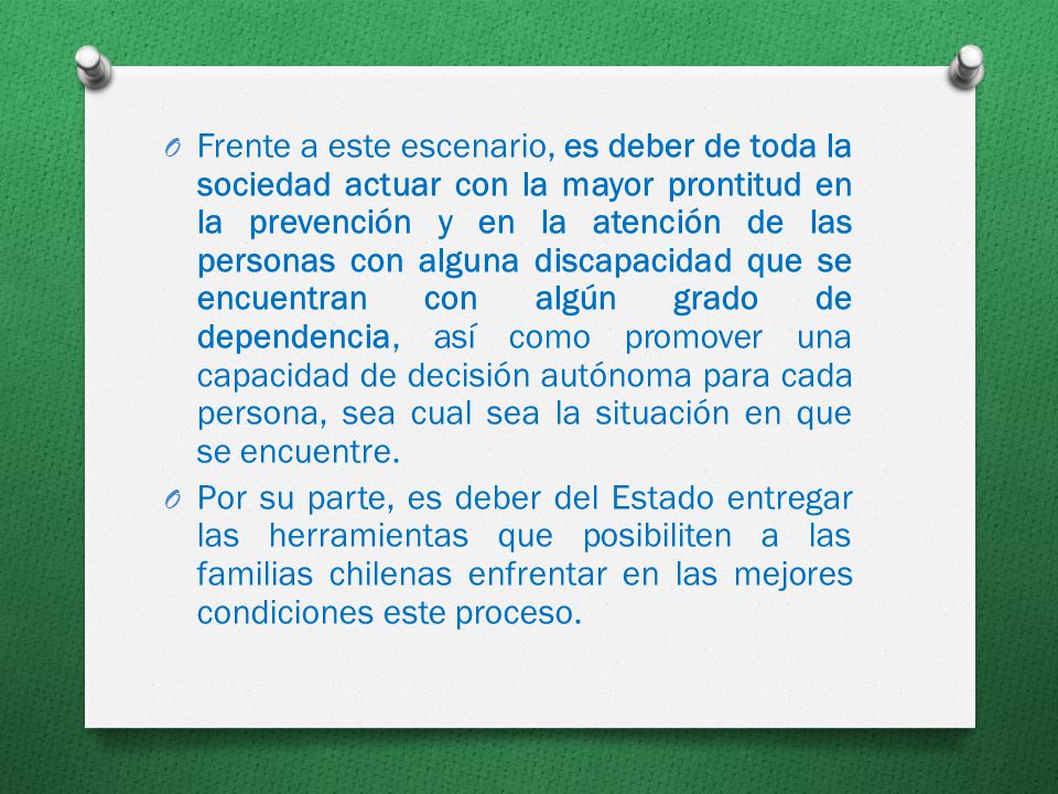 Frente a este escenario, es deber de toda la sociedad actuar con la mayor prontitud en la prevención y en la atención de las personas con alguna discapacidad que se encuentran con algún grado de dependencia, así como promover una capacidad de decisión autónoma para cada persona, sea cual sea la situación en que se encuentre.