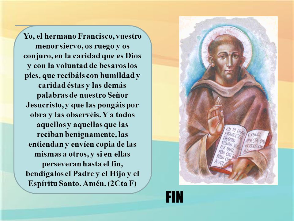 Yo, el hermano Francisco, vuestro menor siervo, os ruego y os conjuro, en la caridad que es Dios y con la voluntad de besaros los pies, que recibáis con humildad y caridad éstas y las demás palabras de nuestro Señor Jesucristo, y que las pongáis por obra y las observéis. Y a todos aquellos y aquellas que las reciban benignamente, las entiendan y envíen copia de las mismas a otros, y si en ellas perseveran hasta el fin, bendígalos el Padre y el Hijo y el Espíritu Santo. Amén. (2Cta F)