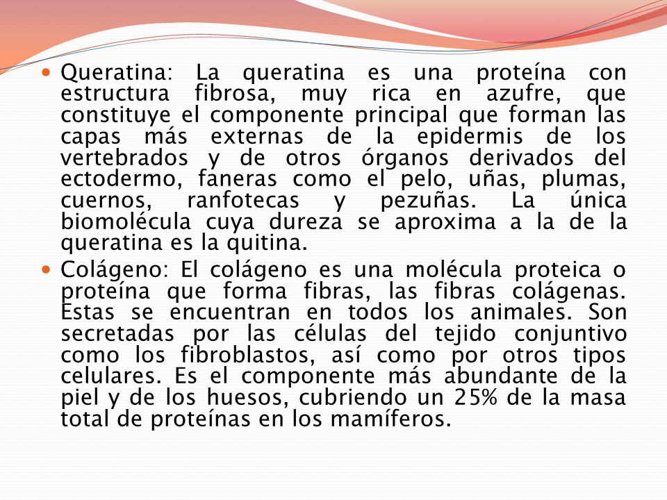 Queratina: La queratina es una proteína con estructura fibrosa, muy rica en azufre, que constituye el componente principal que forman las capas más externas de la epidermis de los vertebrados y de otros órganos derivados del ectodermo, faneras como el pelo, uñas, plumas, cuernos, ranfotecas y pezuñas. La única biomolécula cuya dureza se aproxima a la de la queratina es la quitina.