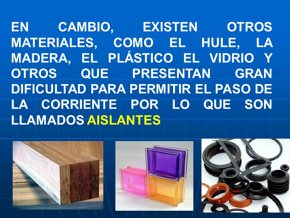 EN CAMBIO, EXISTEN OTROS MATERIALES, COMO EL HULE, LA MADERA, EL PLÁSTICO EL VIDRIO Y OTROS QUE PRESENTAN GRAN DIFICULTAD PARA PERMITIR EL PASO DE LA CORRIENTE POR LO QUE SON LLAMADOS AISLANTES