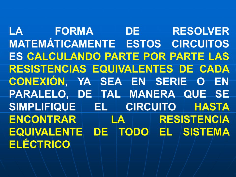 LA FORMA DE RESOLVER MATEMÁTICAMENTE ESTOS CIRCUITOS ES CALCULANDO PARTE POR PARTE LAS RESISTENCIAS EQUIVALENTES DE CADA CONEXIÓN, YA SEA EN SERIE O EN PARALELO, DE TAL MANERA QUE SE SIMPLIFIQUE EL CIRCUITO HASTA ENCONTRAR LA RESISTENCIA EQUIVALENTE DE TODO EL SISTEMA ELÉCTRICO