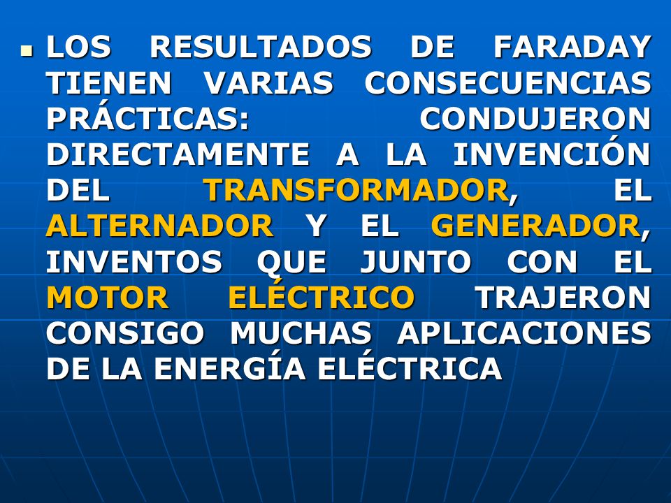 LOS RESULTADOS DE FARADAY TIENEN VARIAS CONSECUENCIAS PRÁCTICAS: CONDUJERON DIRECTAMENTE A LA INVENCIÓN DEL TRANSFORMADOR, EL ALTERNADOR Y EL GENERADOR, INVENTOS QUE JUNTO CON EL MOTOR ELÉCTRICO TRAJERON CONSIGO MUCHAS APLICACIONES DE LA ENERGÍA ELÉCTRICA