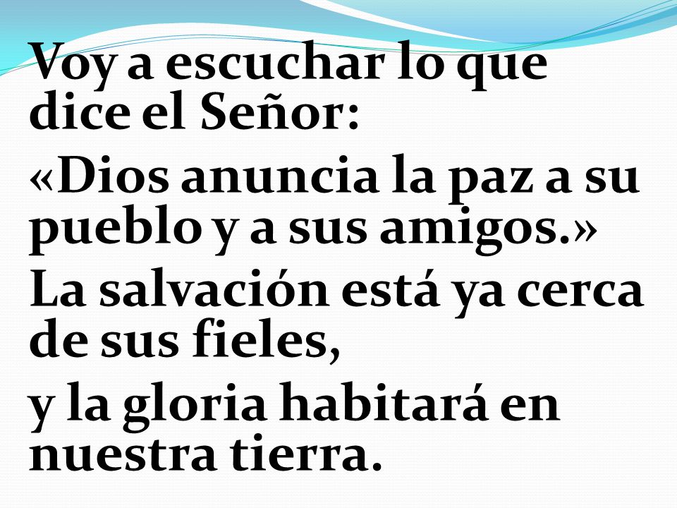 Voy a escuchar lo que dice el Señor: «Dios anuncia la paz a su pueblo y a sus amigos.» La salvación está ya cerca de sus fieles, y la gloria habitará en nuestra tierra.