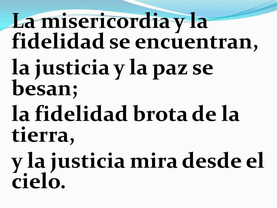 La misericordia y la fidelidad se encuentran, la justicia y la paz se besan; la fidelidad brota de la tierra, y la justicia mira desde el cielo.
