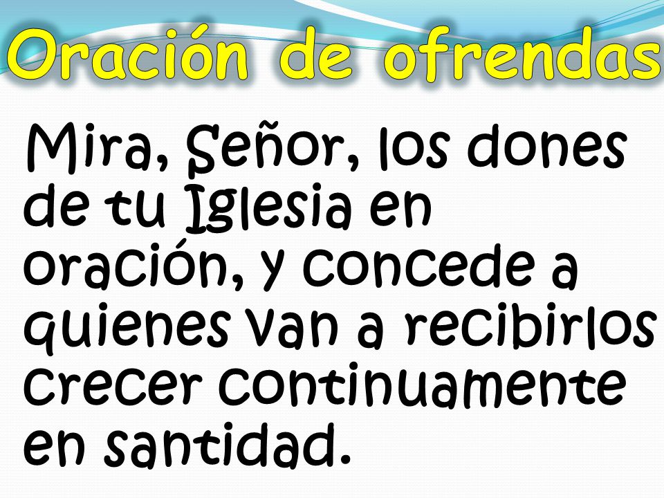 Oración de ofrendas Mira, Señor, los dones de tu Iglesia en oración, y concede a quienes van a recibirlos crecer continuamente en santidad.