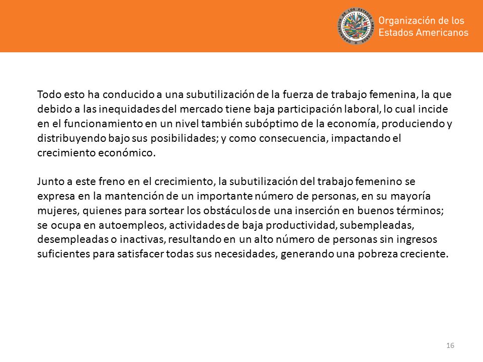Todo esto ha conducido a una subutilización de la fuerza de trabajo femenina, la que debido a las inequidades del mercado tiene baja participación laboral, lo cual incide en el funcionamiento en un nivel también subóptimo de la economía, produciendo y distribuyendo bajo sus posibilidades; y como consecuencia, impactando el crecimiento económico.