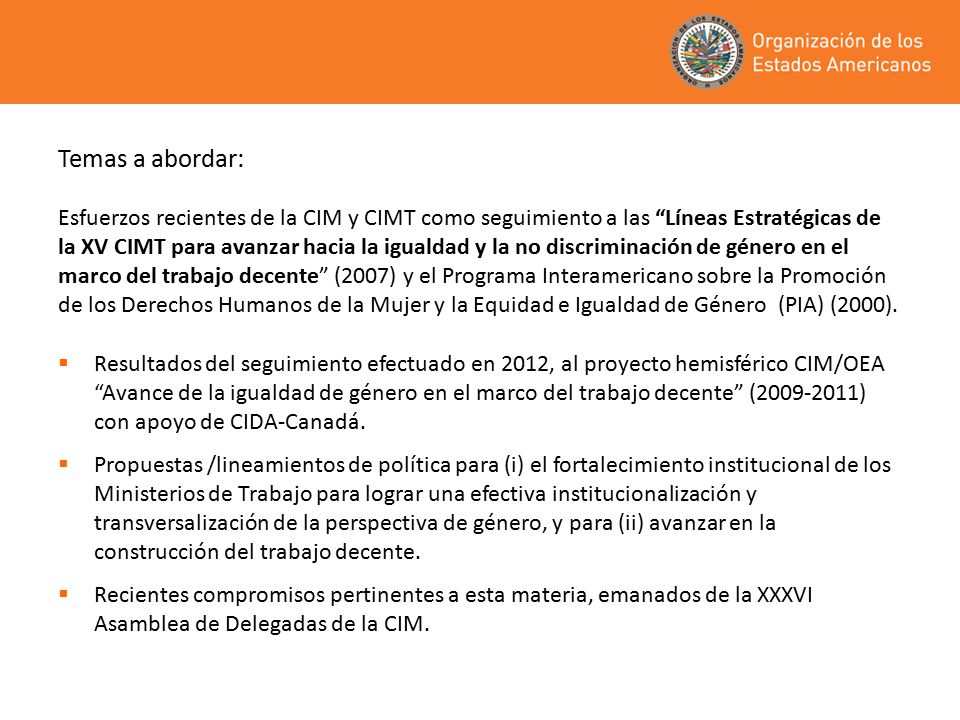 Temas a abordar: Esfuerzos recientes de la CIM y CIMT como seguimiento a las Líneas Estratégicas de la XV CIMT para avanzar hacia la igualdad y la no discriminación de género en el marco del trabajo decente (2007) y el Programa Interamericano sobre la Promoción de los Derechos Humanos de la Mujer y la Equidad e Igualdad de Género (PIA) (2000).