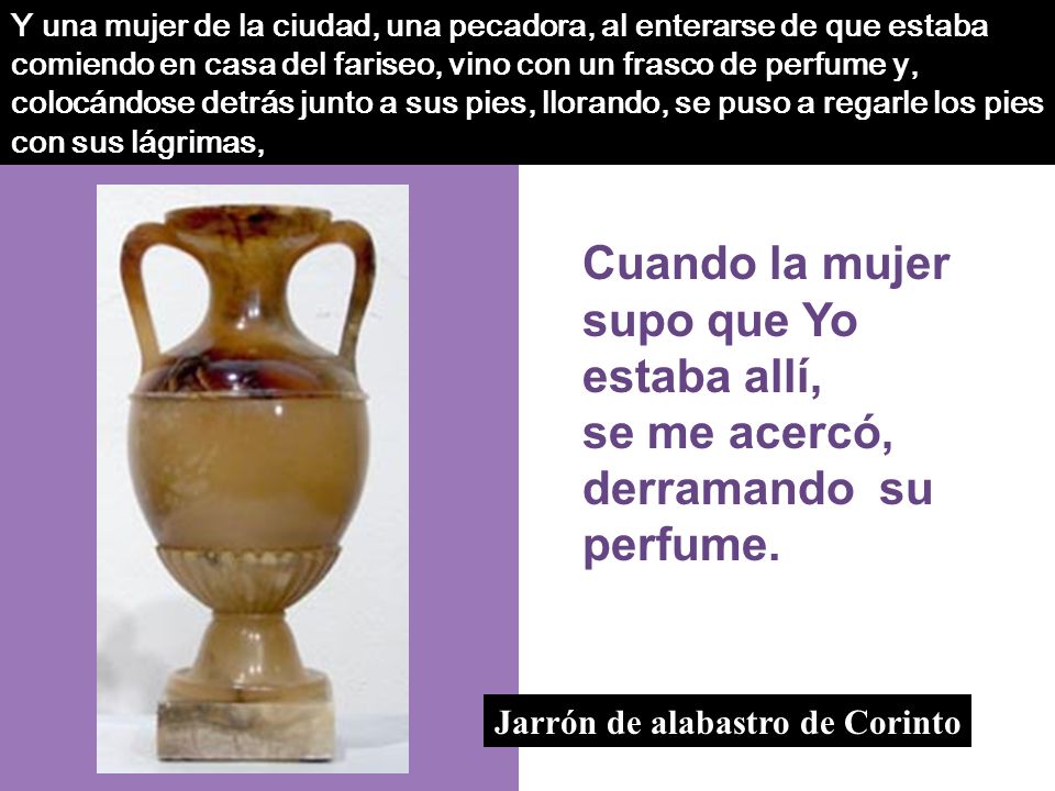 Y una mujer de la ciudad, una pecadora, al enterarse de que estaba comiendo en casa del fariseo, vino con un frasco de perfume y, colocándose detrás junto a sus pies, llorando, se puso a regarle los pies con sus lágrimas,