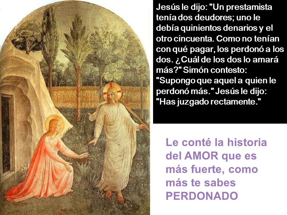 Jesús le dijo: Un prestamista tenía dos deudores; uno le debía quinientos denarios y el otro cincuenta. Como no tenían con qué pagar, los perdonó a los dos. ¿Cuál de los dos lo amará más Simón contesto: Supongo que aquel a quien le perdonó más. Jesús le dijo: Has juzgado rectamente.