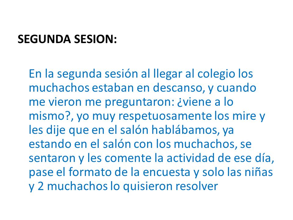 SEGUNDA SESION: En la segunda sesión al llegar al colegio los muchachos estaban en descanso, y cuando me vieron me preguntaron: ¿viene a lo mismo , yo muy respetuosamente los mire y les dije que en el salón hablábamos, ya estando en el salón con los muchachos, se sentaron y les comente la actividad de ese día, pase el formato de la encuesta y solo las niñas y 2 muchachos lo quisieron resolver