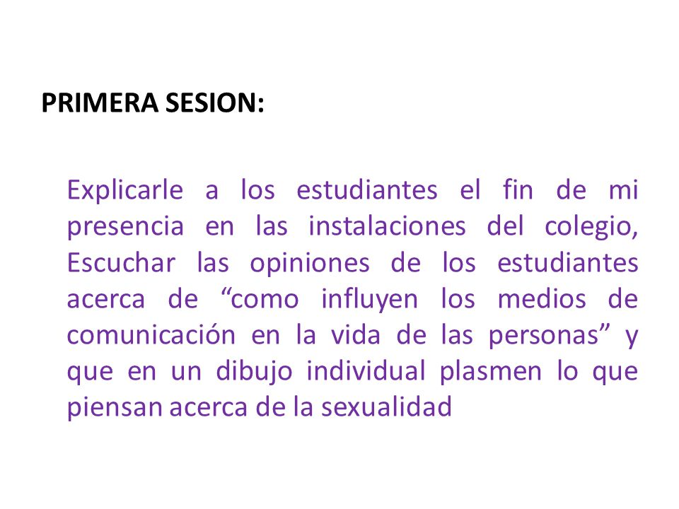 PRIMERA SESION: Explicarle a los estudiantes el fin de mi presencia en las instalaciones del colegio, Escuchar las opiniones de los estudiantes acerca de como influyen los medios de comunicación en la vida de las personas y que en un dibujo individual plasmen lo que piensan acerca de la sexualidad